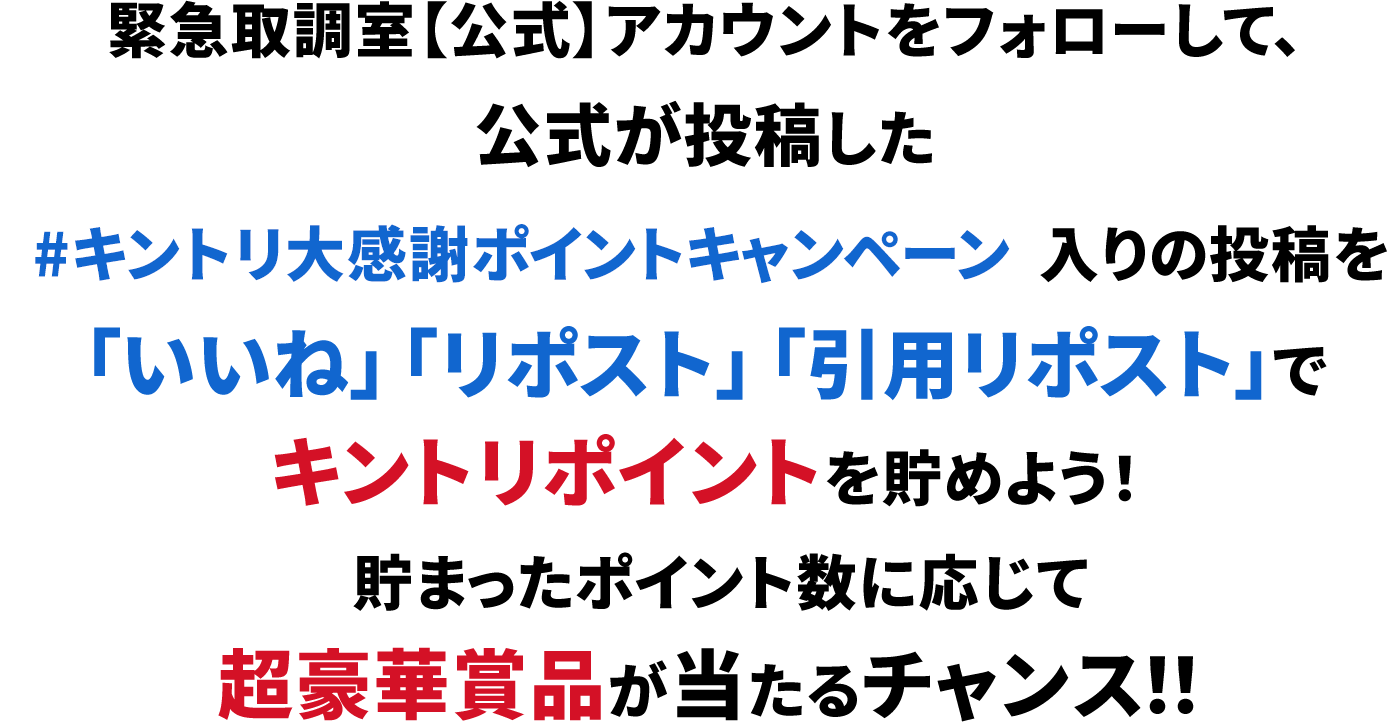 緊急取調室【公式】アカウントをフォローして、公式が投稿した #キントリ大感謝ポイントキャンペーン 入りの投稿を「いいね」「リポスト」「引用リポスト」でキントリポイントを貯めよう！貯まったポイント数に応じて超豪華賞品が当たるチャンス！！